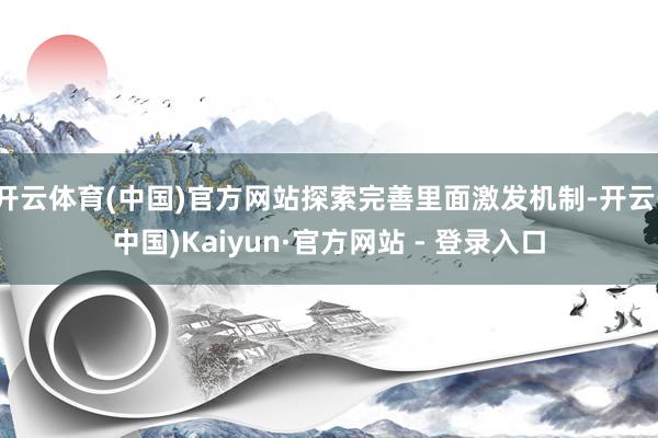 开云体育(中国)官方网站探索完善里面激发机制-开云(中国)Kaiyun·官方网站 - 登录入口