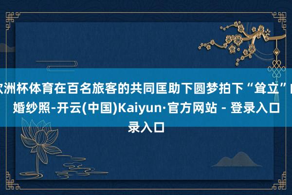 欧洲杯体育在百名旅客的共同匡助下圆梦拍下“耸立”的婚纱照-开云(中国)Kaiyun·官方网站 - 登录入口