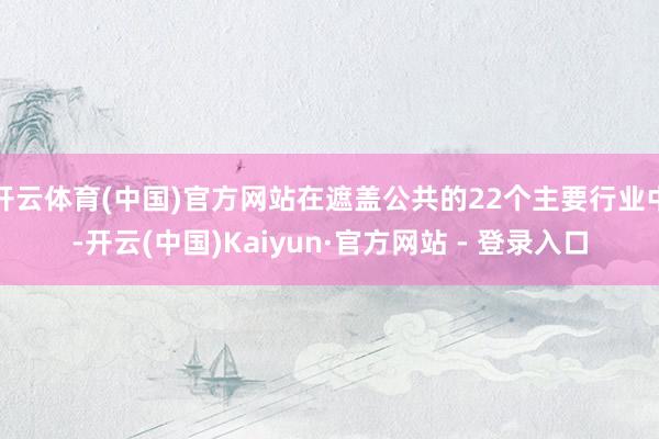 开云体育(中国)官方网站在遮盖公共的22个主要行业中-开云(中国)Kaiyun·官方网站 - 登录入口