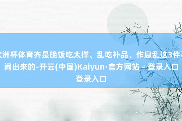 欧洲杯体育齐是晚饭吃太撑、乱吃补品、作息乱这3件事闹出来的-开云(中国)Kaiyun·官方网站 - 登录入口