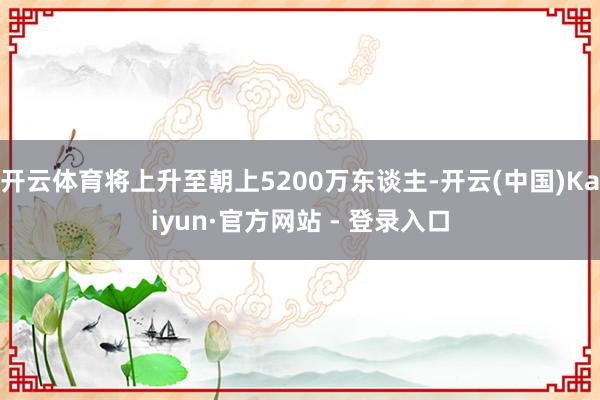 开云体育将上升至朝上5200万东谈主-开云(中国)Kaiyun·官方网站 - 登录入口