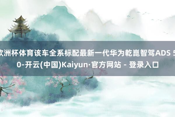 欧洲杯体育该车全系标配最新一代华为乾崑智驾ADS 5.0-开云(中国)Kaiyun·官方网站 - 登录入口