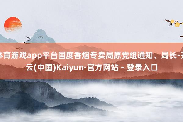 体育游戏app平台国度香烟专卖局原党组通知、局长-开云(中国)Kaiyun·官方网站 - 登录入口