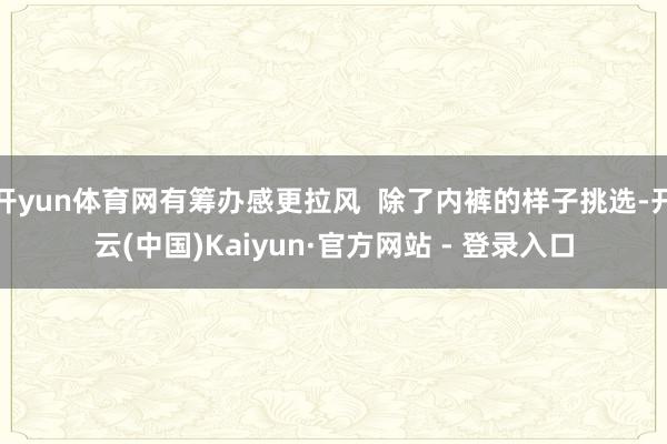 开yun体育网有筹办感更拉风  除了内裤的样子挑选-开云(中国)Kaiyun·官方网站 - 登录入口