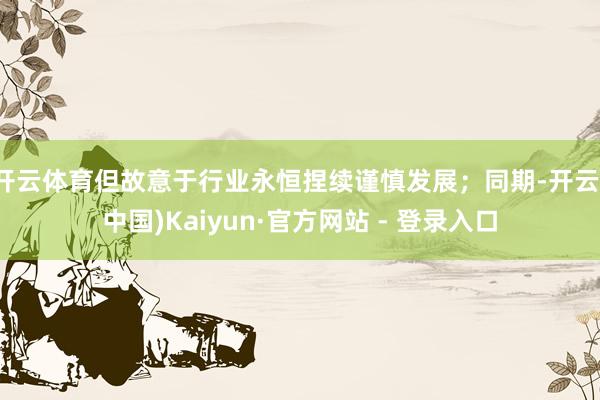 开云体育但故意于行业永恒捏续谨慎发展；同期-开云(中国)Kaiyun·官方网站 - 登录入口