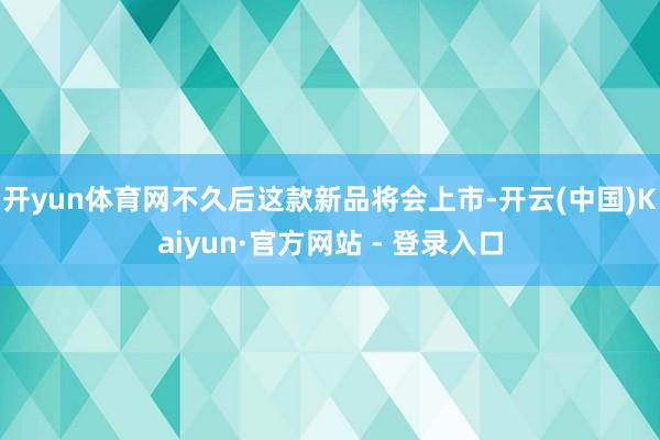开yun体育网不久后这款新品将会上市-开云(中国)Kaiyun·官方网站 - 登录入口