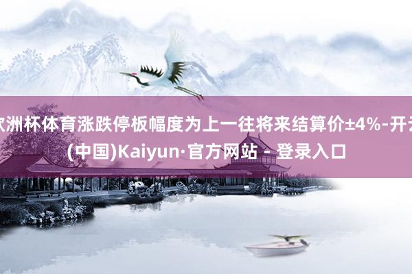欧洲杯体育涨跌停板幅度为上一往将来结算价±4%-开云(中国)Kaiyun·官方网站 - 登录入口