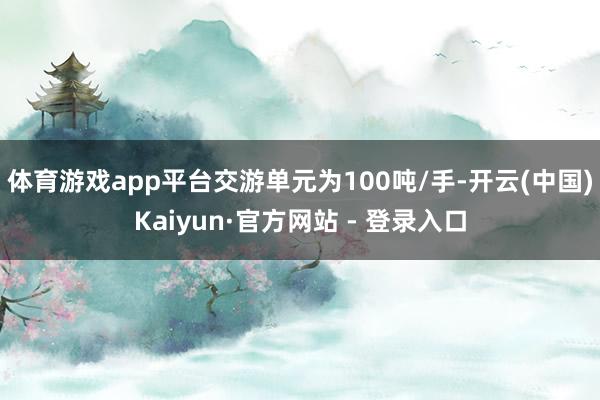 体育游戏app平台交游单元为100吨/手-开云(中国)Kaiyun·官方网站 - 登录入口
