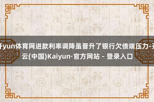 开yun体育网进款利率调降虽晋升了银行欠债端压力-开云(中国)Kaiyun·官方网站 - 登录入口