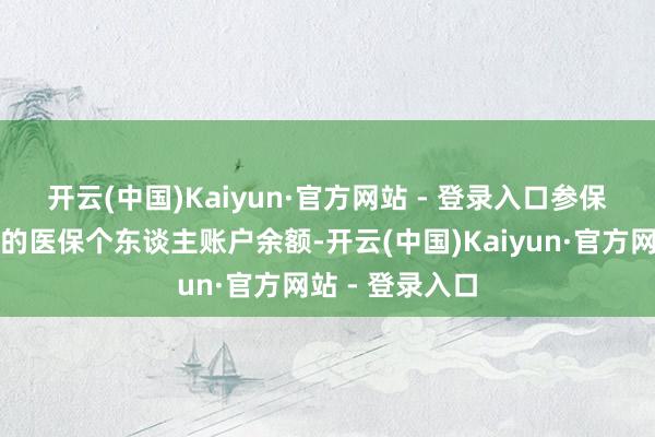 开云(中国)Kaiyun·官方网站 - 登录入口　　参保员工本东谈主的医保个东谈主账户余额-开云(中国)Kaiyun·官方网站 - 登录入口