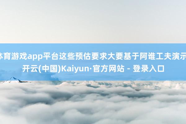 体育游戏app平台这些预估要求大要基于阿谁工夫演示-开云(中国)Kaiyun·官方网站 - 登录入口