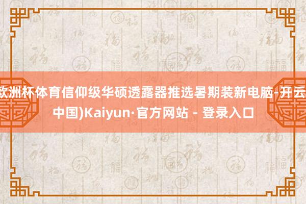 欧洲杯体育信仰级华硕透露器推选暑期装新电脑-开云(中国)Kaiyun·官方网站 - 登录入口