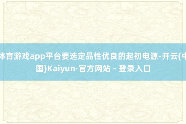 体育游戏app平台要选定品性优良的起初电源-开云(中国)Kaiyun·官方网站 - 登录入口