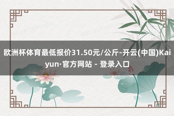 欧洲杯体育最低报价31.50元/公斤-开云(中国)Kaiyun·官方网站 - 登录入口