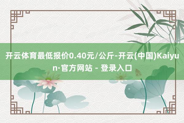 开云体育最低报价0.40元/公斤-开云(中国)Kaiyun·官方网站 - 登录入口