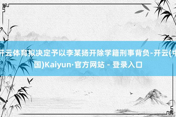 开云体育拟决定予以李某扬开除学籍刑事背负-开云(中国)Kaiyun·官方网站 - 登录入口