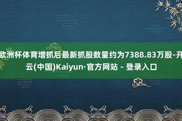 欧洲杯体育增抓后最新抓股数量约为7388.83万股-开云(中国)Kaiyun·官方网站 - 登录入口