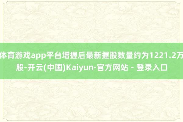 体育游戏app平台增握后最新握股数量约为1221.2万股-开云(中国)Kaiyun·官方网站 - 登录入口