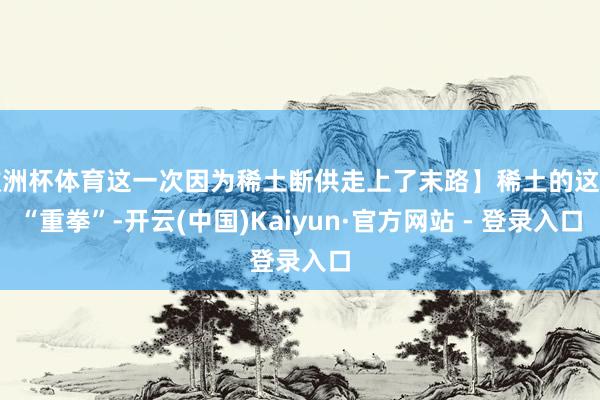 欧洲杯体育这一次因为稀土断供走上了末路】稀土的这记“重拳”-开云(中国)Kaiyun·官方网站 - 登录入口