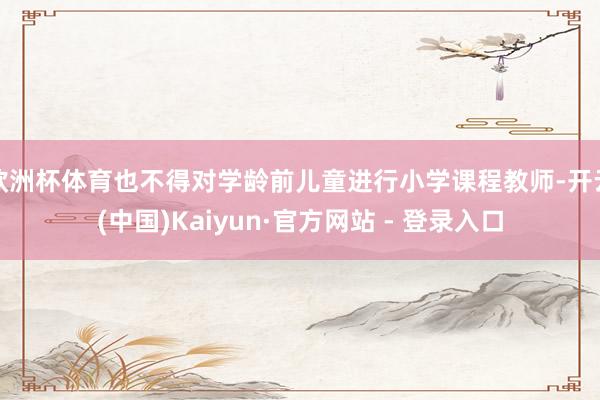 欧洲杯体育也不得对学龄前儿童进行小学课程教师-开云(中国)Kaiyun·官方网站 - 登录入口