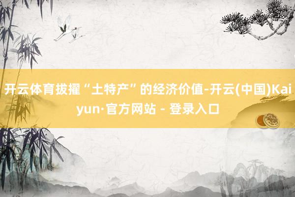 开云体育拔擢“土特产”的经济价值-开云(中国)Kaiyun·官方网站 - 登录入口