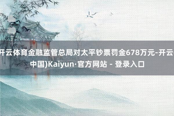 开云体育金融监管总局对太平钞票罚金678万元-开云(中国)Kaiyun·官方网站 - 登录入口