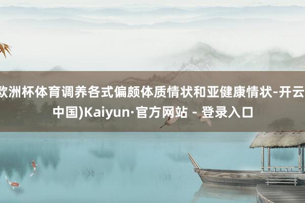 欧洲杯体育调养各式偏颇体质情状和亚健康情状-开云(中国)Kaiyun·官方网站 - 登录入口