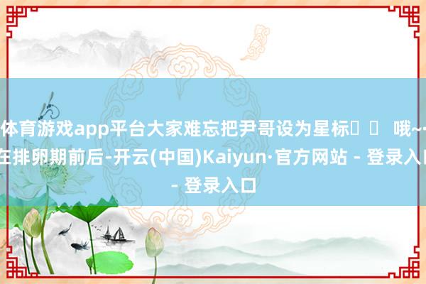 体育游戏app平台大家难忘把尹哥设为星标⭐️ 哦~· 在排卵期前后-开云(中国)Kaiyun·官方网站 - 登录入口