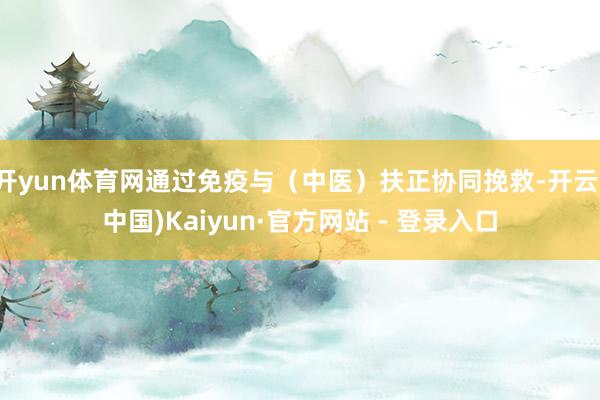 开yun体育网通过免疫与（中医）扶正协同挽救-开云(中国)Kaiyun·官方网站 - 登录入口