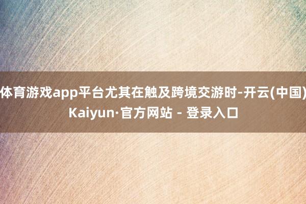 体育游戏app平台尤其在触及跨境交游时-开云(中国)Kaiyun·官方网站 - 登录入口