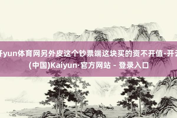 开yun体育网另外皮这个钞票端这块买的资不开值-开云(中国)Kaiyun·官方网站 - 登录入口