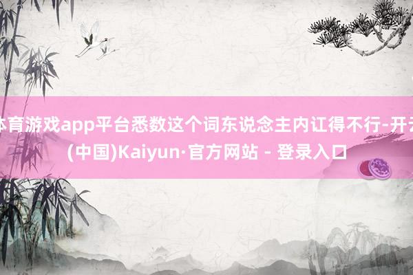 体育游戏app平台悉数这个词东说念主内讧得不行-开云(中国)Kaiyun·官方网站 - 登录入口