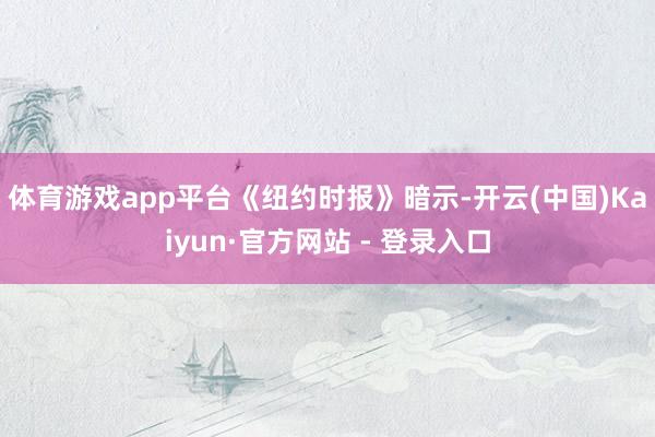 体育游戏app平台　　《纽约时报》暗示-开云(中国)Kaiyun·官方网站 - 登录入口