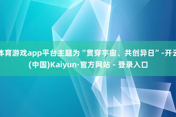 体育游戏app平台主题为“贯穿宇宙、共创异日”-开云(中国)Kaiyun·官方网站 - 登录入口