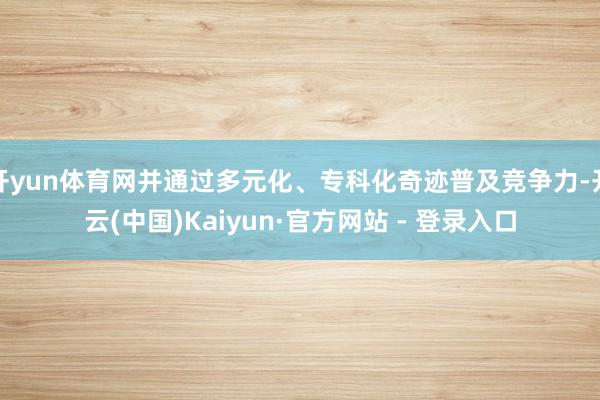 开yun体育网并通过多元化、专科化奇迹普及竞争力-开云(中国)Kaiyun·官方网站 - 登录入口