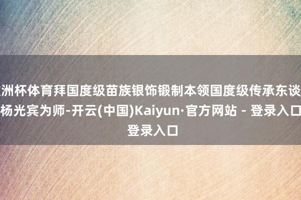 欧洲杯体育拜国度级苗族银饰锻制本领国度级传承东谈主杨光宾为师-开云(中国)Kaiyun·官方网站 - 登录入口