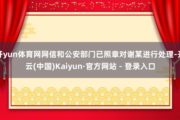 开yun体育网网信和公安部门已照章对谢某进行处理-开云(中国)Kaiyun·官方网站 - 登录入口
