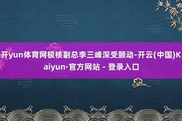 开yun体育网极核副总李三峰深受颤动-开云(中国)Kaiyun·官方网站 - 登录入口