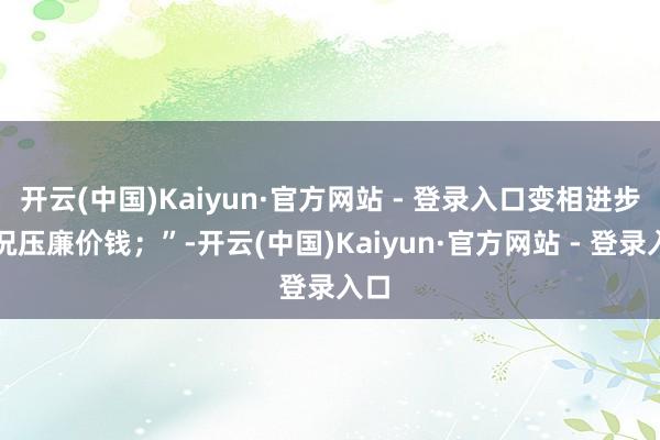 开云(中国)Kaiyun·官方网站 - 登录入口变相进步概况压廉价钱；”-开云(中国)Kaiyun·官方网站 - 登录入口