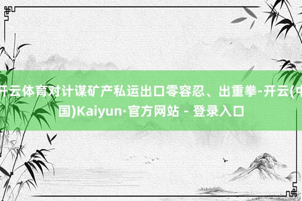 开云体育对计谋矿产私运出口零容忍、出重拳-开云(中国)Kaiyun·官方网站 - 登录入口