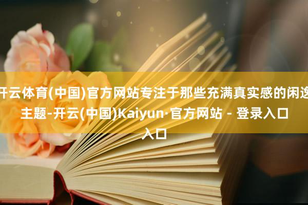 开云体育(中国)官方网站专注于那些充满真实感的闲逸主题-开云(中国)Kaiyun·官方网站 - 登录入口