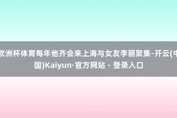 欧洲杯体育每年他齐会来上海与女友李丽聚集-开云(中国)Kaiyun·官方网站 - 登录入口