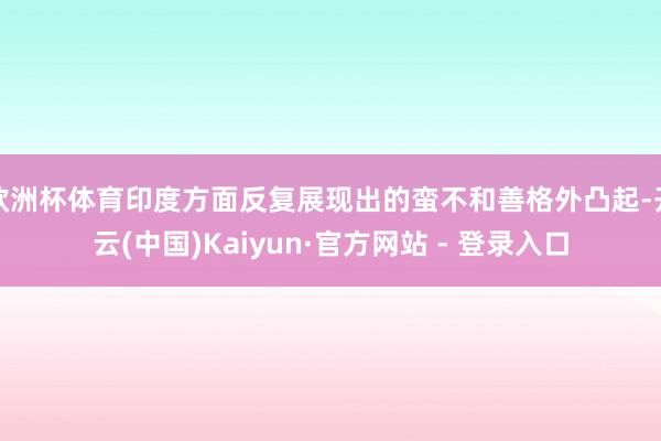 欧洲杯体育印度方面反复展现出的蛮不和善格外凸起-开云(中国)Kaiyun·官方网站 - 登录入口