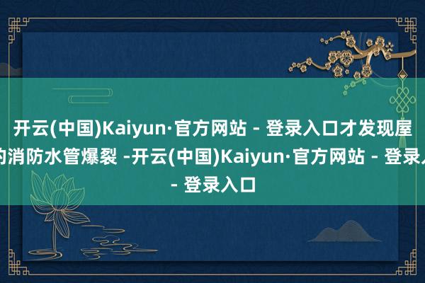 开云(中国)Kaiyun·官方网站 - 登录入口才发现屋顶的消防水管爆裂 -开云(中国)Kaiyun·官方网站 - 登录入口