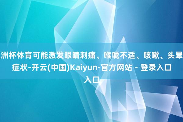 欧洲杯体育可能激发眼睛刺痛、喉咙不适、咳嗽、头晕等症状-开云(中国)Kaiyun·官方网站 - 登录入口
