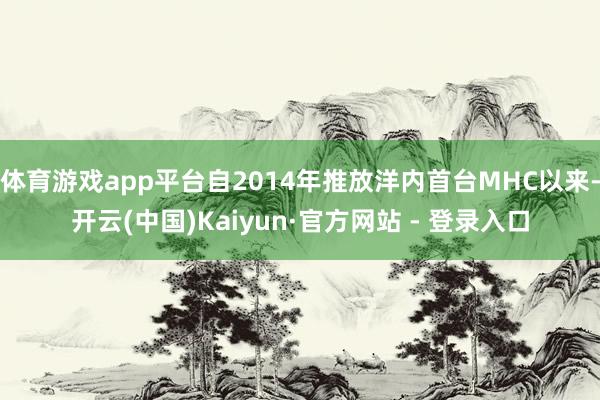 体育游戏app平台自2014年推放洋内首台MHC以来-开云(中国)Kaiyun·官方网站 - 登录入口