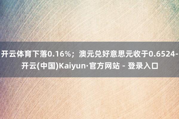 开云体育下落0.16%；澳元兑好意思元收于0.6524-开云(中国)Kaiyun·官方网站 - 登录入口