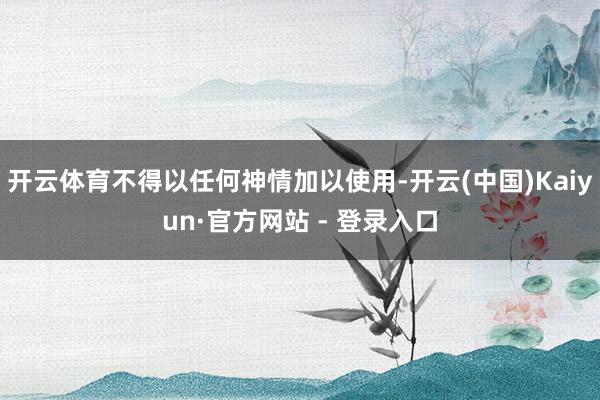 开云体育不得以任何神情加以使用-开云(中国)Kaiyun·官方网站 - 登录入口