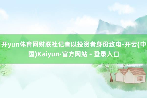 开yun体育网　　财联社记者以投资者身份致电-开云(中国)Kaiyun·官方网站 - 登录入口