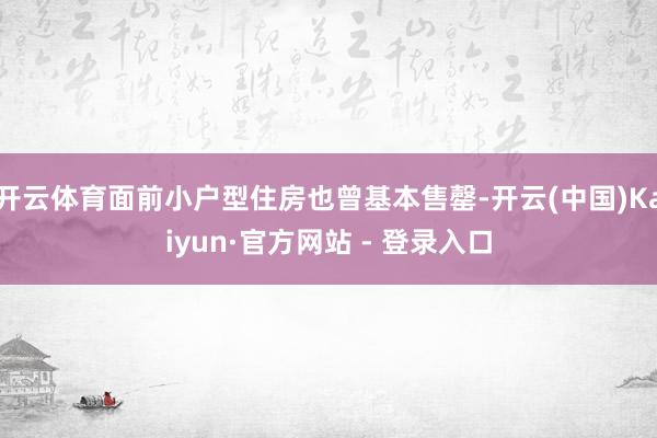 开云体育面前小户型住房也曾基本售罄-开云(中国)Kaiyun·官方网站 - 登录入口